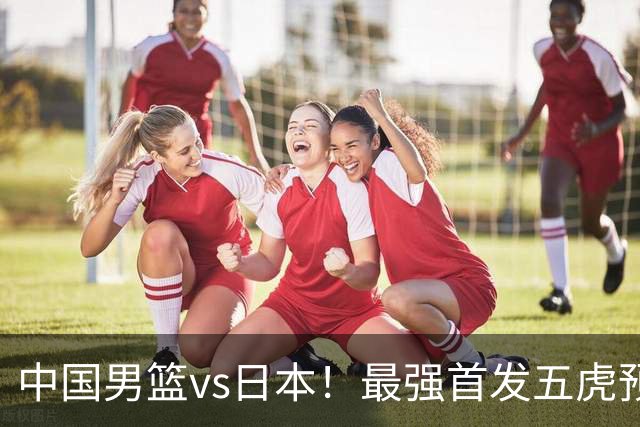 中国男篮vs日本！最强首发五虎预测：郭士强大变阵，三新星领衔